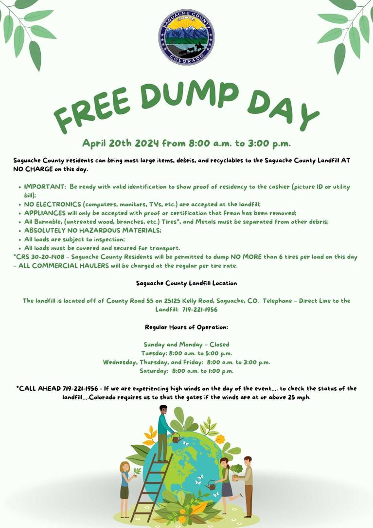 2024 Free Landfill Dump Day Schedule  Saturday, April 20th from 8:00 a.m. to 3:00 p.m.  Who Can Participate   Saguache County residents can bring most large items, debris, and recyclables to the Saguache County Landfill AT NO CHARGE on this day.  IMPORTANT:  Be ready with valid identification to show proof of residency to the cashier (picture ID or utility bill);NO ELECTRONICS (computers, monitors, TVs, etc.) are accepted at the landfill;APPLIANCES will only be accepted with proof or certification.